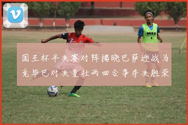 国王杯半决赛对阵揭晓巴萨迎战马竞毕巴对决皇社两回合争夺决胜荣耀