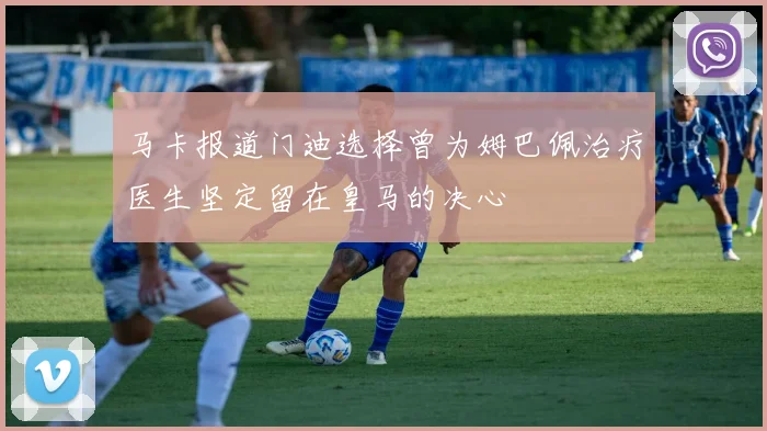 马卡报道门迪选择曾为姆巴佩治疗医生坚定留在皇马的决心