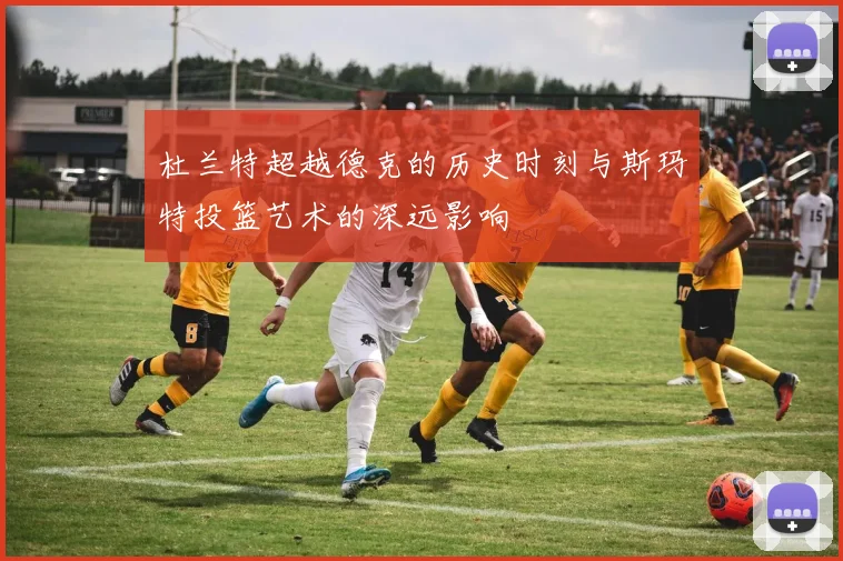 杜兰特超越德克的历史时刻与斯玛特投篮艺术的深远影响