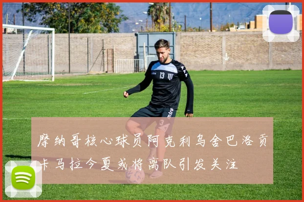 摩纳哥核心球员阿克利乌舍巴洛贡卡马拉今夏或将离队引发关注