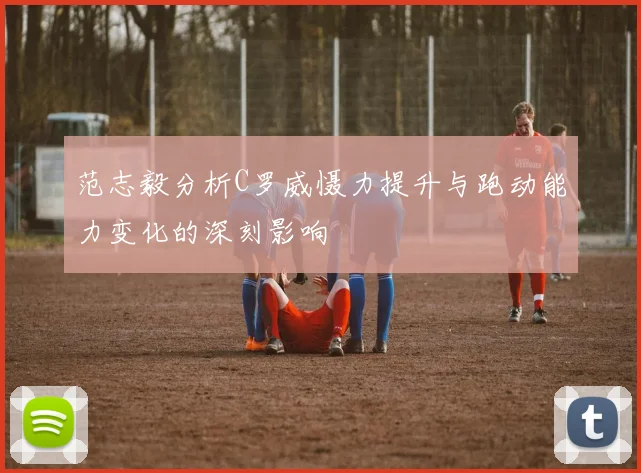 范志毅分析C罗威慑力提升与跑动能力变化的深刻影响