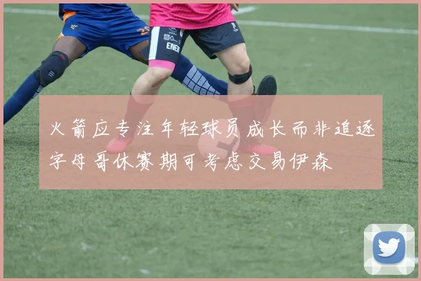 火箭应专注年轻球员成长而非追逐字母哥休赛期可考虑交易伊森