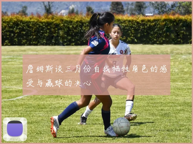 詹姆斯谈三月份自我牺牲角色的感受与赢球的决心
