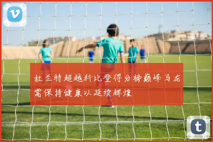 杜兰特超越科比登得分榜巅峰马龙需保持健康以延续辉煌