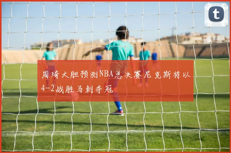 周琦大胆预测NBA总决赛尼克斯将以4-2战胜马刺夺冠