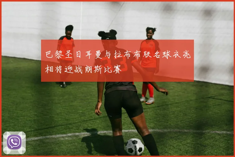 巴黎圣日耳曼与拉布布联名球衣亮相将迎战朗斯比赛
