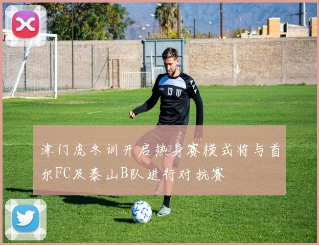 津门虎冬训开启热身赛模式将与首尔FC及泰山B队进行对抗赛
