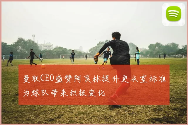 曼联CEO盛赞阿莫林提升更衣室标准为球队带来积极变化