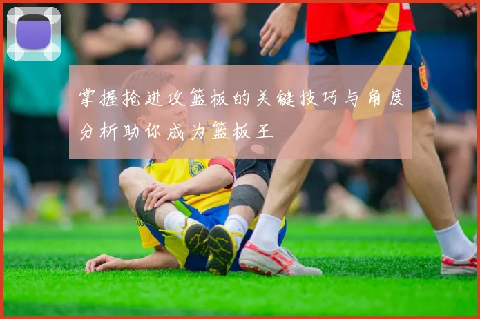掌握抢进攻篮板的关键技巧与角度分析助你成为篮板王