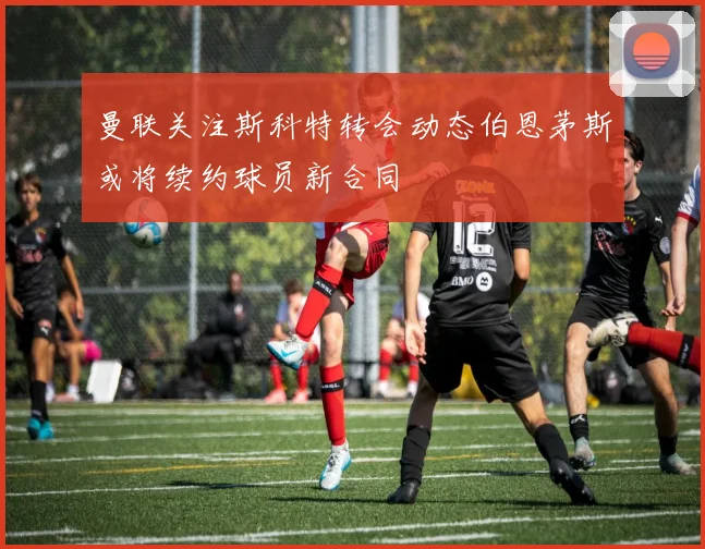 曼联关注斯科特转会动态伯恩茅斯或将续约球员新合同
