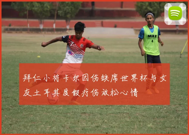 拜仁小将卡尔因伤缺席世界杯与女友土耳其度假疗伤放松心情