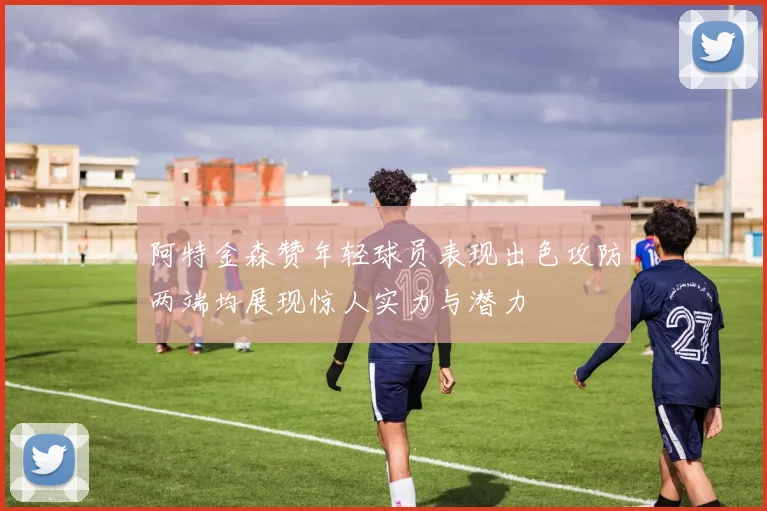 阿特金森赞年轻球员表现出色攻防两端均展现惊人实力与潜力