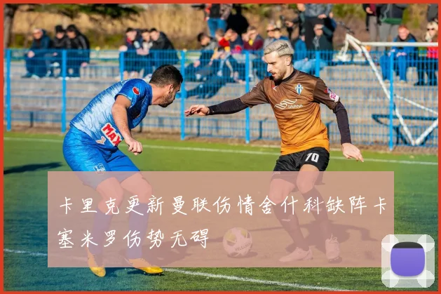 卡里克更新曼联伤情舍什科缺阵卡塞米罗伤势无碍