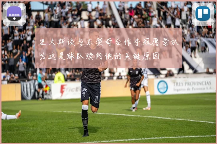 里夫斯谈与东契奇合作夺冠愿景认为这是球队续约他的关键原因