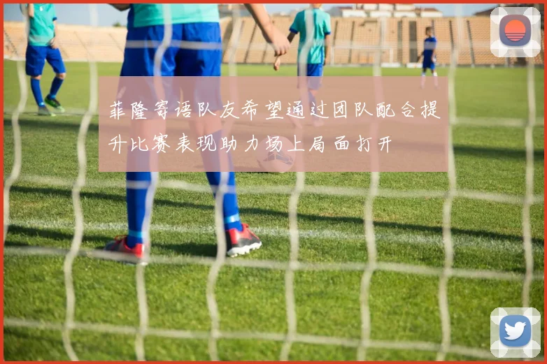 菲隆寄语队友希望通过团队配合提升比赛表现助力场上局面打开