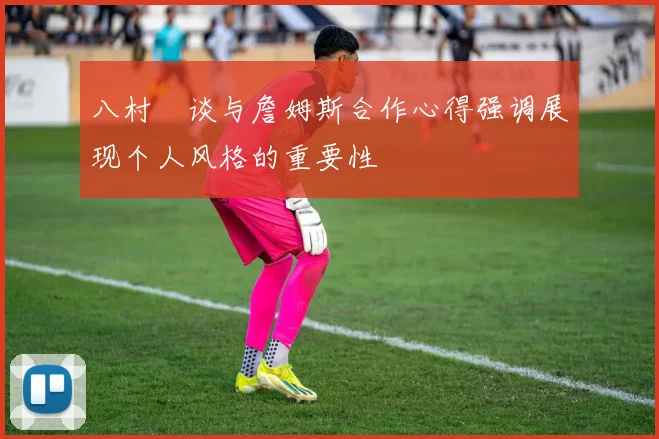 八村塁谈与詹姆斯合作心得强调展现个人风格的重要性