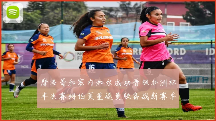 摩洛哥和塞内加尔成功晋级非洲杯半决赛姆伯莫重返曼联备战新赛季