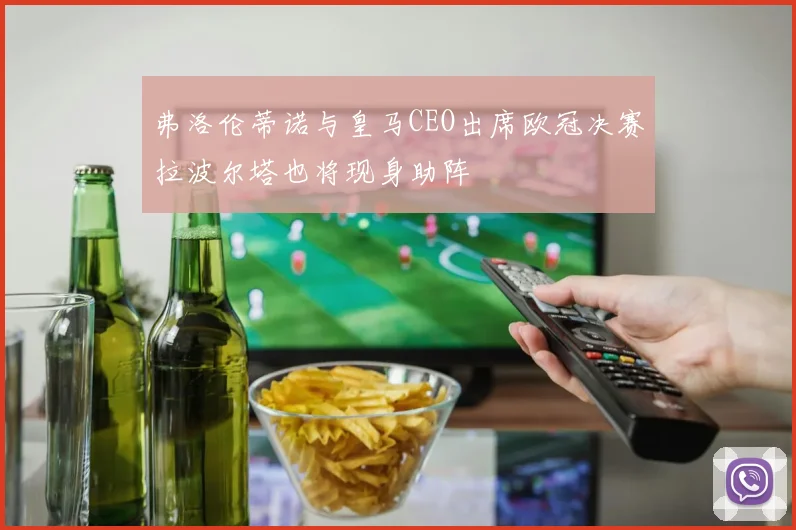 弗洛伦蒂诺与皇马CEO出席欧冠决赛拉波尔塔也将现身助阵