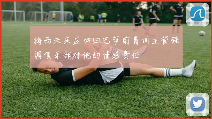 梅西未来应回归巴萨前青训主管强调俱乐部对他的情感责任