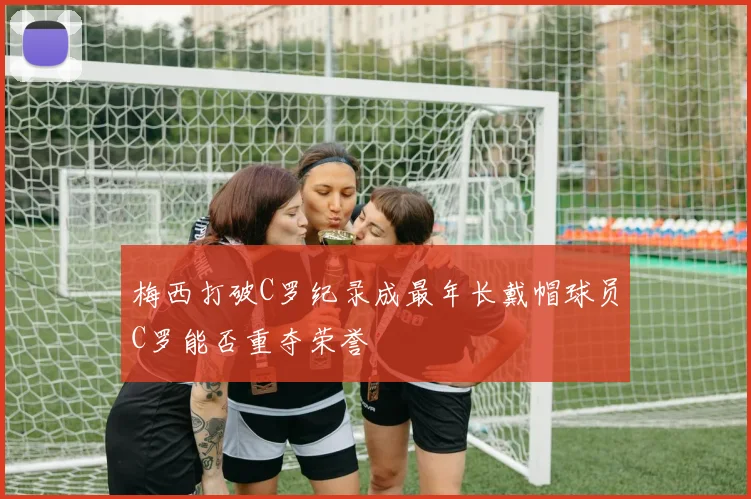 梅西打破C罗纪录成最年长戴帽球员C罗能否重夺荣誉