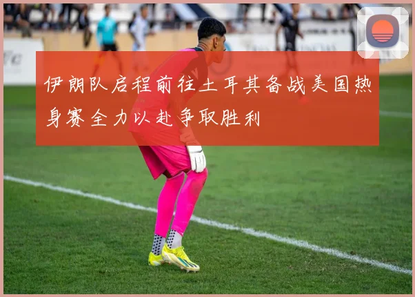 伊朗队启程前往土耳其备战美国热身赛全力以赴争取胜利